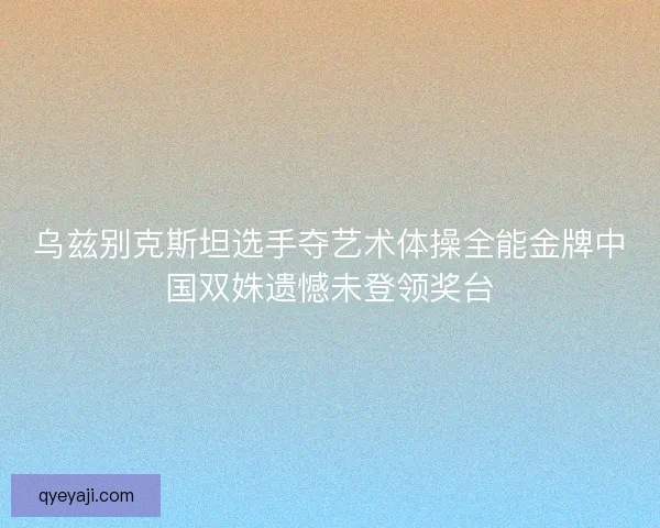 乌兹别克斯坦选手夺艺术体操全能金牌中国双姝遗憾未登领奖台