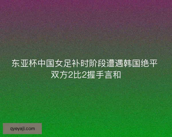 东亚杯中国女足补时阶段遭遇韩国绝平 双方2比2握手言和