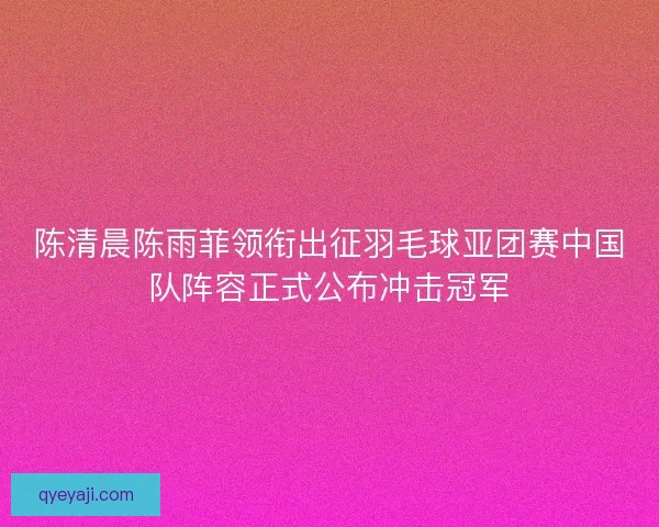 陈清晨陈雨菲领衔出征羽毛球亚团赛中国队阵容正式公布冲击冠军